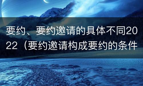 要约、要约邀请的具体不同2022（要约邀请构成要约的条件）