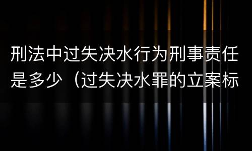 刑法中过失决水行为刑事责任是多少（过失决水罪的立案标准）