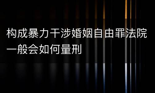 构成暴力干涉婚姻自由罪法院一般会如何量刑