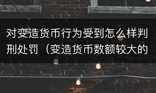 对变造货币行为受到怎么样判刑处罚（变造货币数额较大的处多少年以下有期徒刑或者拘役）