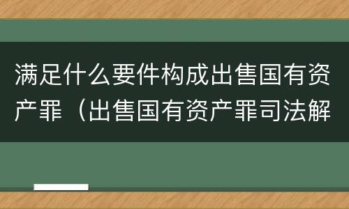 满足什么要件构成出售国有资产罪（出售国有资产罪司法解释）