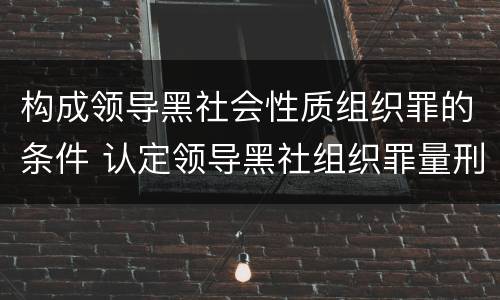 构成领导黑社会性质组织罪的条件 认定领导黑社组织罪量刑多少