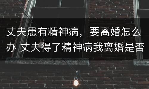 丈夫患有精神病，要离婚怎么办 丈夫得了精神病我离婚是否不道德