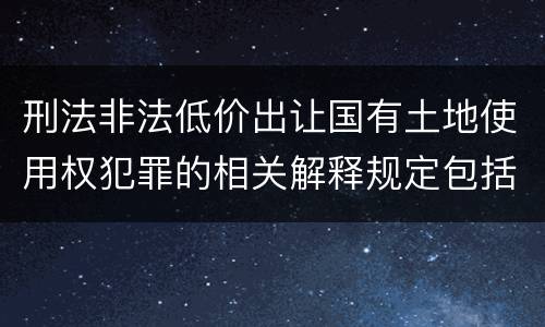 刑法非法低价出让国有土地使用权犯罪的相关解释规定包括什么