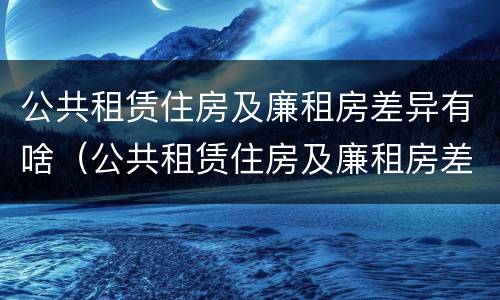 公共租赁住房及廉租房差异有啥（公共租赁住房及廉租房差异有啥不同）