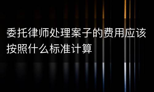 委托律师处理案子的费用应该按照什么标准计算