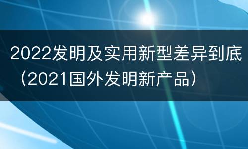 2022发明及实用新型差异到底（2021国外发明新产品）