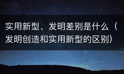 实用新型、发明差别是什么（发明创造和实用新型的区别）