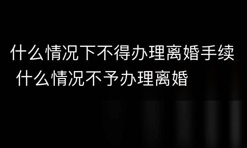 什么情况下不得办理离婚手续 什么情况不予办理离婚