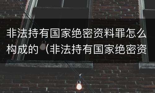 非法持有国家绝密资料罪怎么构成的（非法持有国家绝密资料罪怎么构成的呢）