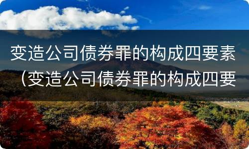 变造公司债券罪的构成四要素（变造公司债券罪的构成四要素包括）