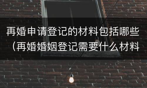 再婚申请登记的材料包括哪些（再婚婚姻登记需要什么材料）