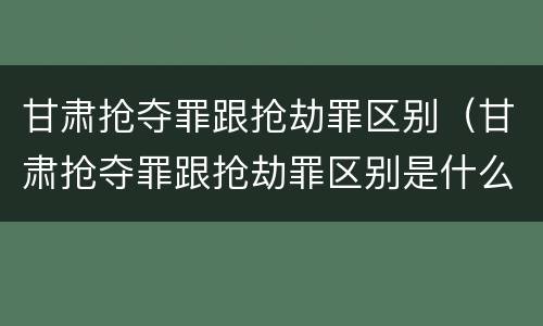 甘肃抢夺罪跟抢劫罪区别（甘肃抢夺罪跟抢劫罪区别是什么）