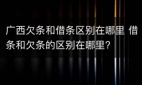 广西欠条和借条区别在哪里 借条和欠条的区别在哪里?