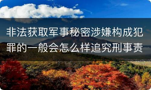 非法获取军事秘密涉嫌构成犯罪的一般会怎么样追究刑事责任