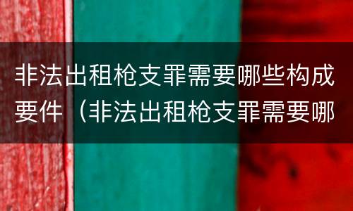 非法出租枪支罪需要哪些构成要件（非法出租枪支罪需要哪些构成要件处罚）