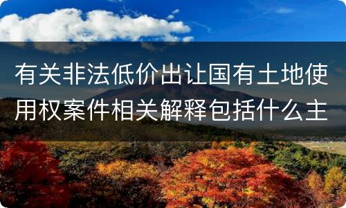 有关非法低价出让国有土地使用权案件相关解释包括什么主要规定