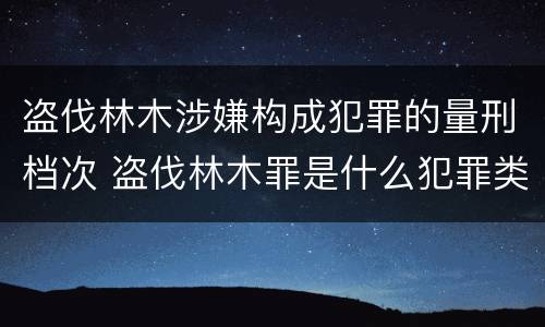 盗伐林木涉嫌构成犯罪的量刑档次 盗伐林木罪是什么犯罪类型