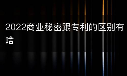 2022商业秘密跟专利的区别有啥