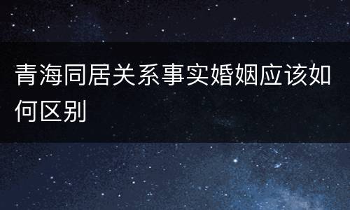 青海同居关系事实婚姻应该如何区别