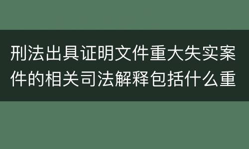 刑法出具证明文件重大失实案件的相关司法解释包括什么重要规定