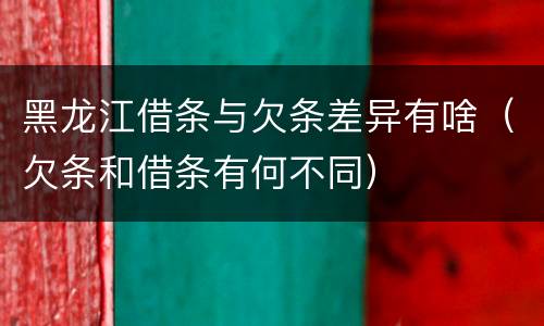 黑龙江借条与欠条差异有啥（欠条和借条有何不同）