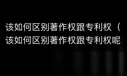 该如何区别著作权跟专利权（该如何区别著作权跟专利权呢）