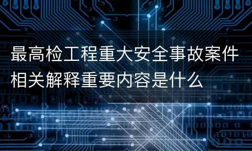 最高检工程重大安全事故案件相关解释重要内容是什么