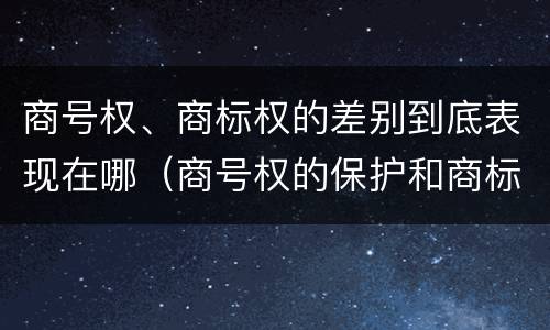 商号权、商标权的差别到底表现在哪（商号权的保护和商标权的保护一样是全国性范围的）