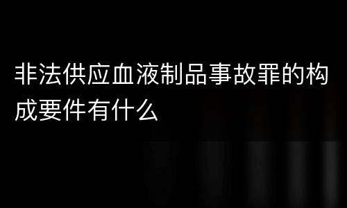 非法供应血液制品事故罪的构成要件有什么