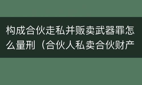 构成合伙走私并贩卖武器罪怎么量刑（合伙人私卖合伙财产如何取证）