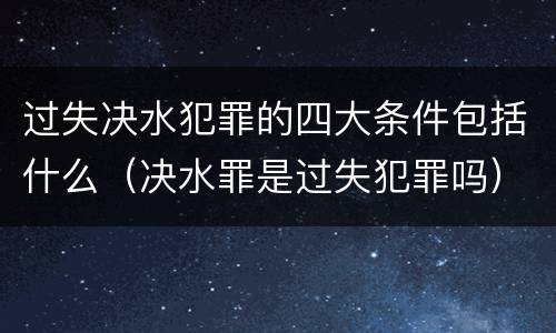 过失决水犯罪的四大条件包括什么（决水罪是过失犯罪吗）