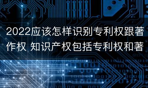 2022应该怎样识别专利权跟著作权 知识产权包括专利权和著作权吗