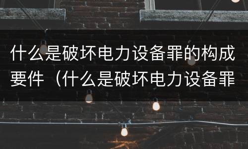 什么是破坏电力设备罪的构成要件（什么是破坏电力设备罪的构成要件）