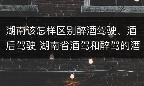 湖南该怎样区别醉酒驾驶、酒后驾驶 湖南省酒驾和醉驾的酒精度标准