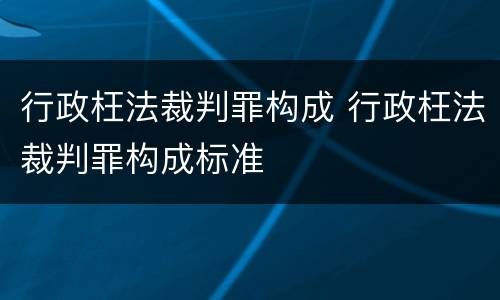 行政枉法裁判罪构成 行政枉法裁判罪构成标准