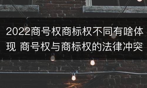 2022商号权商标权不同有啥体现 商号权与商标权的法律冲突与解决