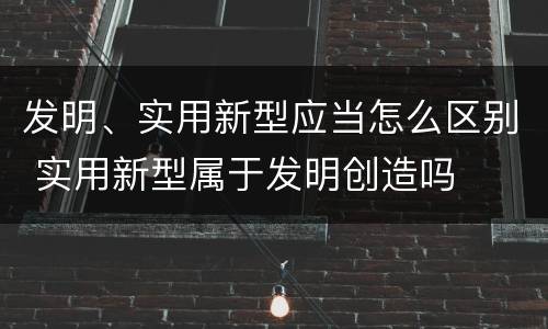 发明、实用新型应当怎么区别 实用新型属于发明创造吗