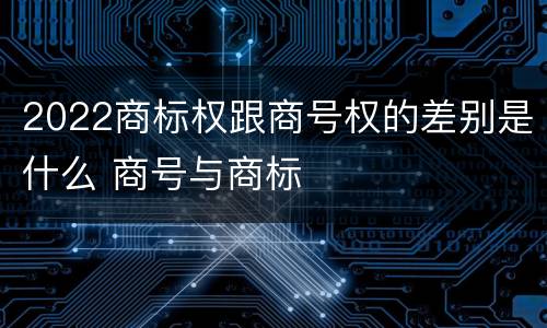 2022商标权跟商号权的差别是什么 商号与商标