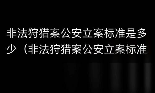 非法狩猎案公安立案标准是多少（非法狩猎案公安立案标准是多少钱）