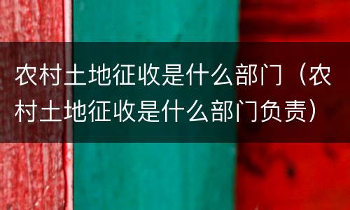 农村土地征收是什么部门（农村土地征收是什么部门负责）