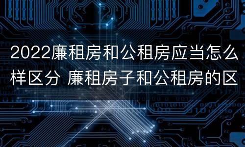 2022廉租房和公租房应当怎么样区分 廉租房子和公租房的区别