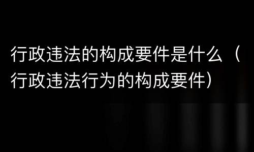 行政违法的构成要件是什么（行政违法行为的构成要件）