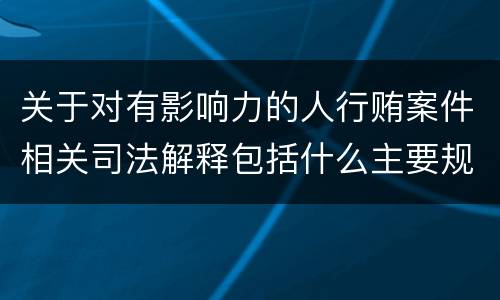 关于对有影响力的人行贿案件相关司法解释包括什么主要规定