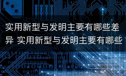 实用新型与发明主要有哪些差异 实用新型与发明主要有哪些差异呢