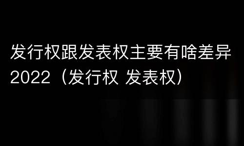 发行权跟发表权主要有啥差异2022（发行权 发表权）