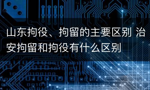 山东拘役、拘留的主要区别 治安拘留和拘役有什么区别