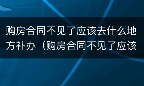 购房合同不见了应该去什么地方补办（购房合同不见了应该去什么地方补办呢）