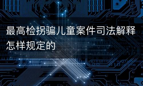 最高检拐骗儿童案件司法解释怎样规定的