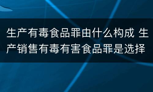 生产有毒食品罪由什么构成 生产销售有毒有害食品罪是选择罪名吗